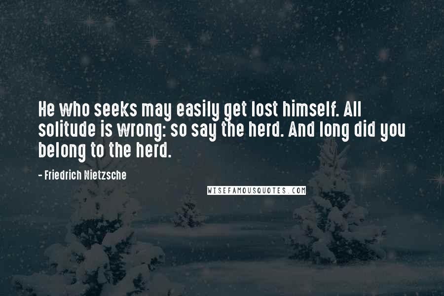 Friedrich Nietzsche Quotes: He who seeks may easily get lost himself. All solitude is wrong: so say the herd. And long did you belong to the herd.