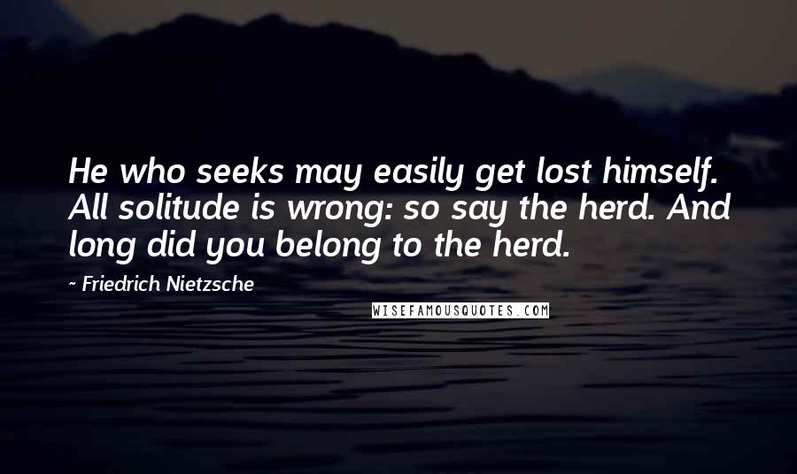 Friedrich Nietzsche Quotes: He who seeks may easily get lost himself. All solitude is wrong: so say the herd. And long did you belong to the herd.