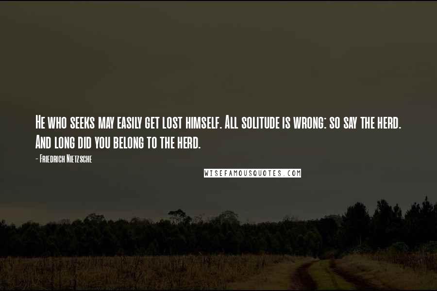 Friedrich Nietzsche Quotes: He who seeks may easily get lost himself. All solitude is wrong: so say the herd. And long did you belong to the herd.