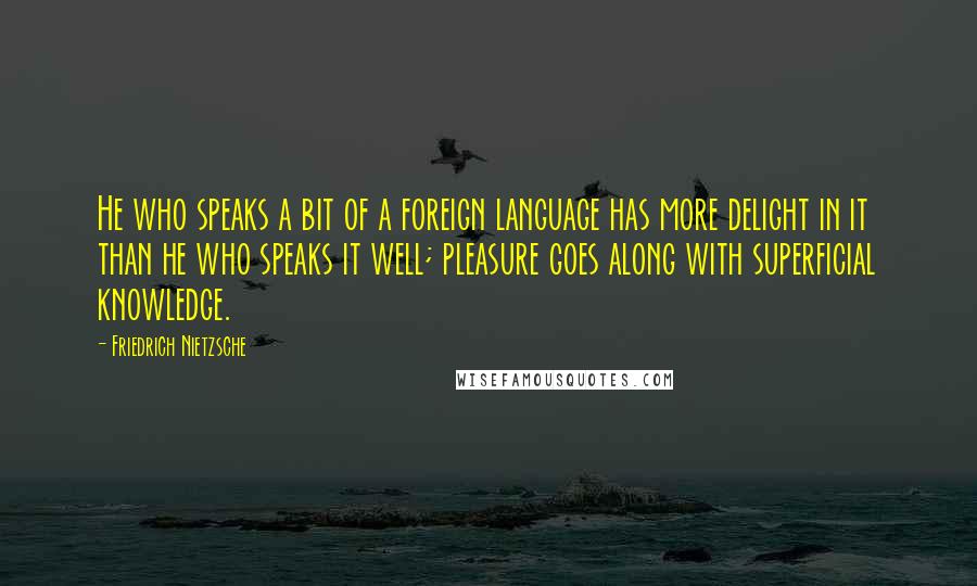 Friedrich Nietzsche Quotes: He who speaks a bit of a foreign language has more delight in it than he who speaks it well; pleasure goes along with superficial knowledge.