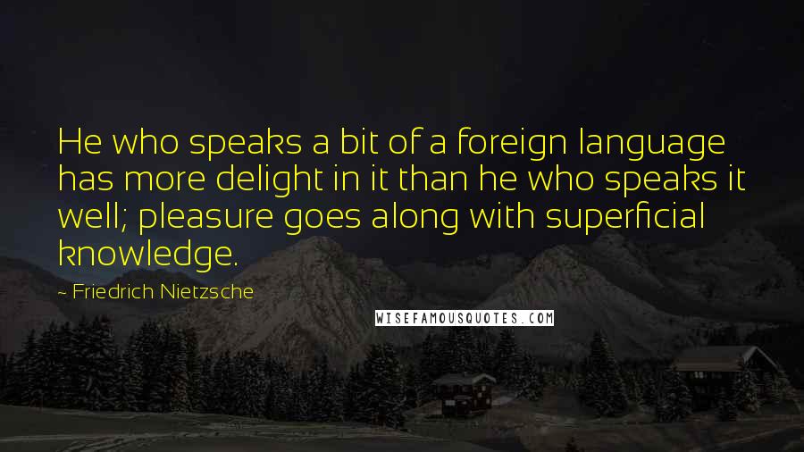 Friedrich Nietzsche Quotes: He who speaks a bit of a foreign language has more delight in it than he who speaks it well; pleasure goes along with superficial knowledge.