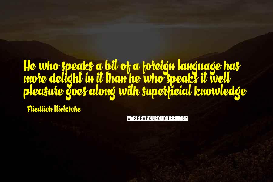 Friedrich Nietzsche Quotes: He who speaks a bit of a foreign language has more delight in it than he who speaks it well; pleasure goes along with superficial knowledge.