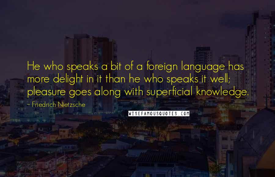 Friedrich Nietzsche Quotes: He who speaks a bit of a foreign language has more delight in it than he who speaks it well; pleasure goes along with superficial knowledge.