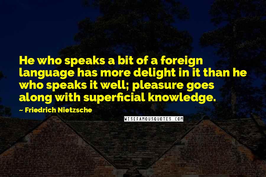 Friedrich Nietzsche Quotes: He who speaks a bit of a foreign language has more delight in it than he who speaks it well; pleasure goes along with superficial knowledge.