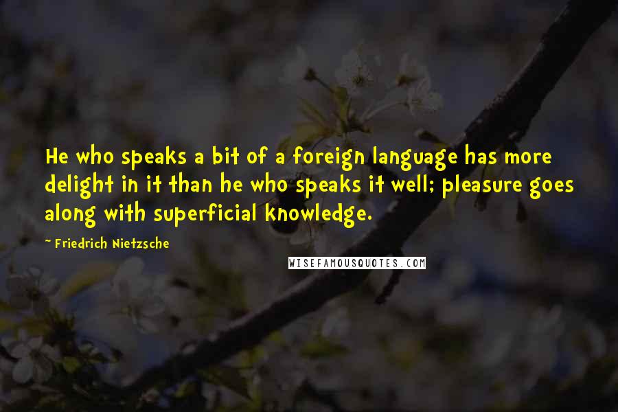 Friedrich Nietzsche Quotes: He who speaks a bit of a foreign language has more delight in it than he who speaks it well; pleasure goes along with superficial knowledge.