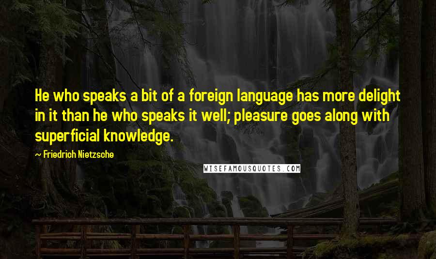 Friedrich Nietzsche Quotes: He who speaks a bit of a foreign language has more delight in it than he who speaks it well; pleasure goes along with superficial knowledge.