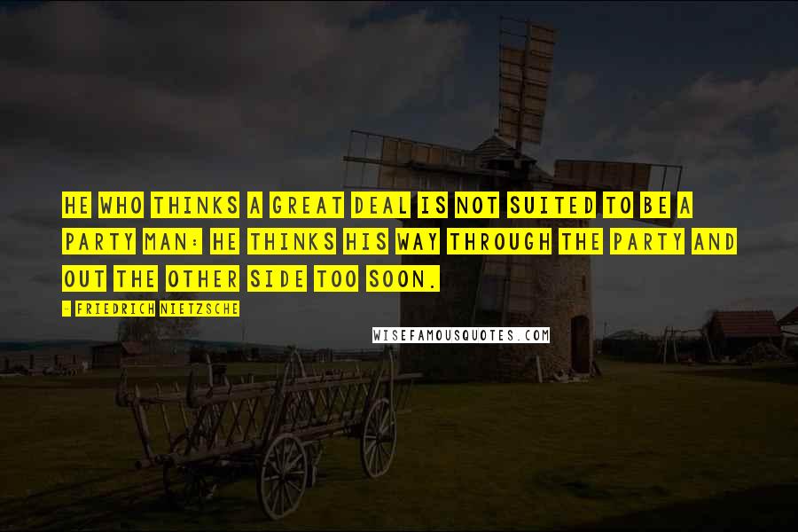 Friedrich Nietzsche Quotes: He who thinks a great deal is not suited to be a party man: he thinks his way through the party and out the other side too soon.