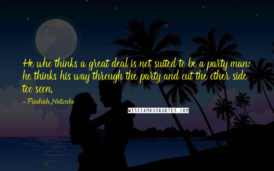 Friedrich Nietzsche Quotes: He who thinks a great deal is not suited to be a party man: he thinks his way through the party and out the other side too soon.