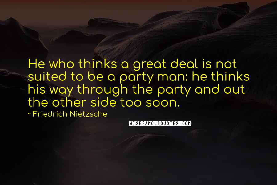 Friedrich Nietzsche Quotes: He who thinks a great deal is not suited to be a party man: he thinks his way through the party and out the other side too soon.