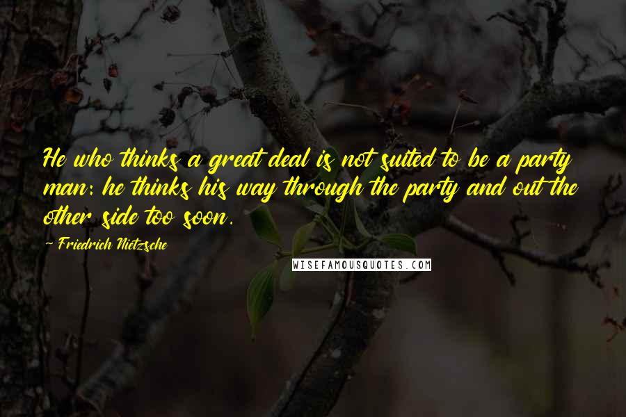 Friedrich Nietzsche Quotes: He who thinks a great deal is not suited to be a party man: he thinks his way through the party and out the other side too soon.