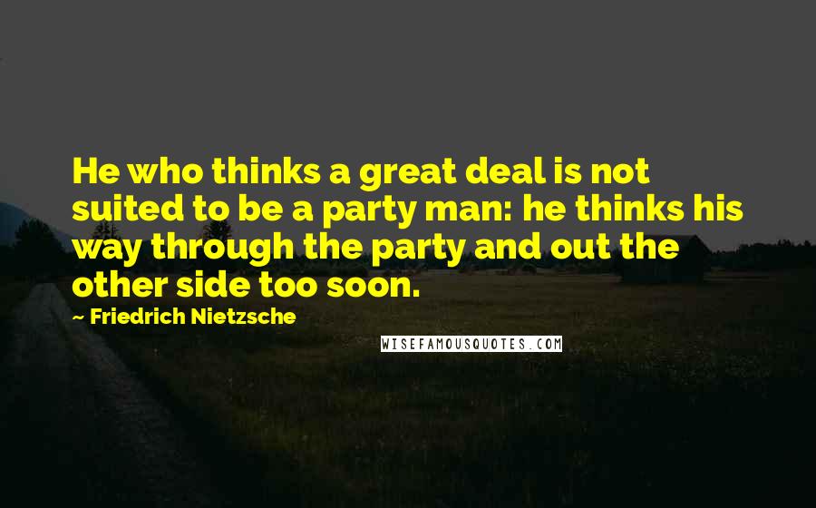 Friedrich Nietzsche Quotes: He who thinks a great deal is not suited to be a party man: he thinks his way through the party and out the other side too soon.