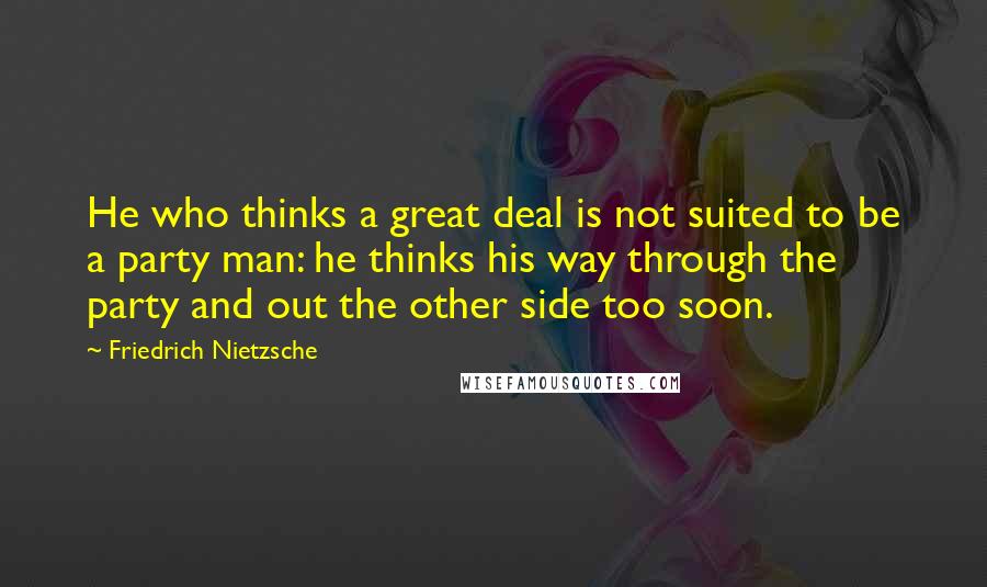 Friedrich Nietzsche Quotes: He who thinks a great deal is not suited to be a party man: he thinks his way through the party and out the other side too soon.