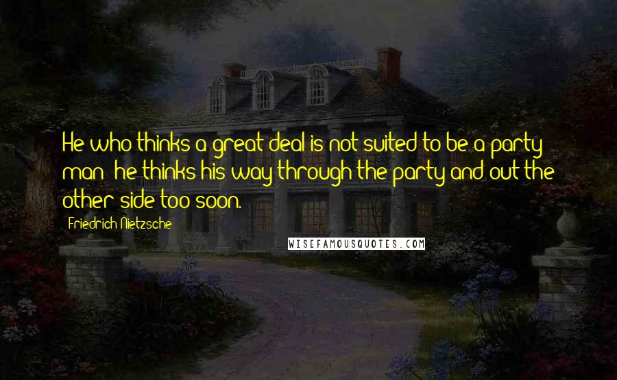 Friedrich Nietzsche Quotes: He who thinks a great deal is not suited to be a party man: he thinks his way through the party and out the other side too soon.