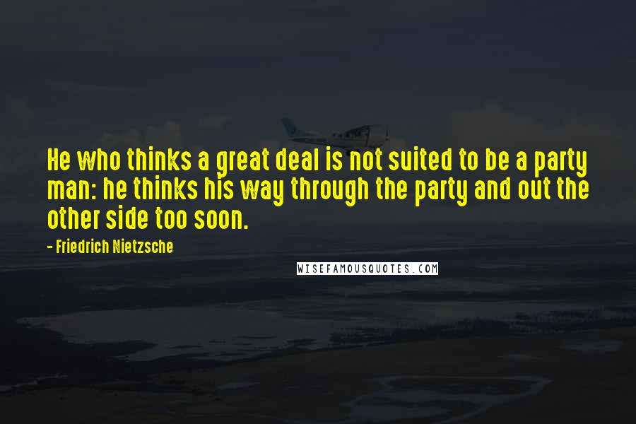 Friedrich Nietzsche Quotes: He who thinks a great deal is not suited to be a party man: he thinks his way through the party and out the other side too soon.