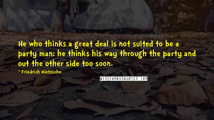 Friedrich Nietzsche Quotes: He who thinks a great deal is not suited to be a party man: he thinks his way through the party and out the other side too soon.