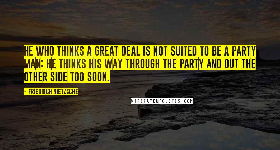 Friedrich Nietzsche Quotes: He who thinks a great deal is not suited to be a party man: he thinks his way through the party and out the other side too soon.