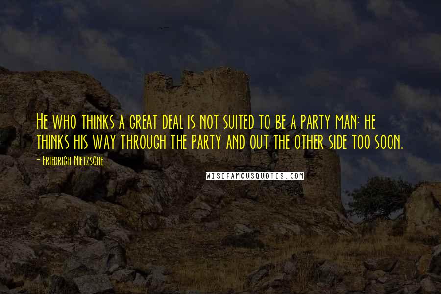 Friedrich Nietzsche Quotes: He who thinks a great deal is not suited to be a party man: he thinks his way through the party and out the other side too soon.