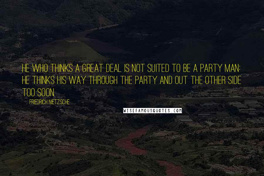 Friedrich Nietzsche Quotes: He who thinks a great deal is not suited to be a party man: he thinks his way through the party and out the other side too soon.