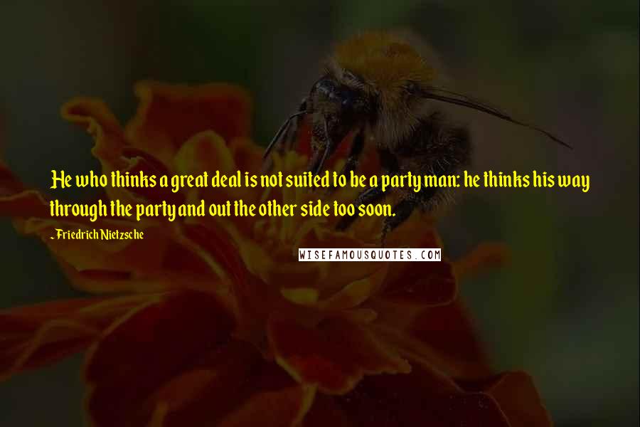 Friedrich Nietzsche Quotes: He who thinks a great deal is not suited to be a party man: he thinks his way through the party and out the other side too soon.