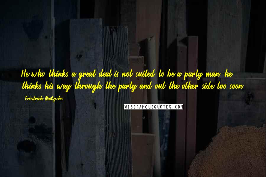 Friedrich Nietzsche Quotes: He who thinks a great deal is not suited to be a party man: he thinks his way through the party and out the other side too soon.