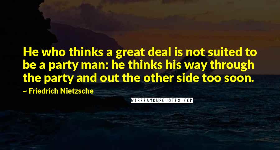 Friedrich Nietzsche Quotes: He who thinks a great deal is not suited to be a party man: he thinks his way through the party and out the other side too soon.