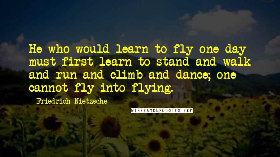 Friedrich Nietzsche Quotes: He who would learn to fly one day must first learn to stand and walk and run and climb and dance; one cannot fly into flying.