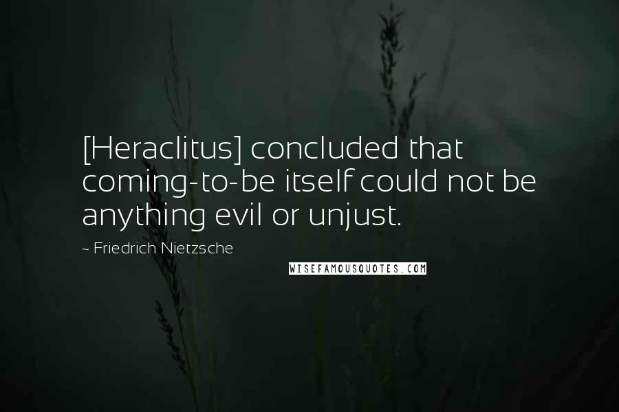 Friedrich Nietzsche Quotes: [Heraclitus] concluded that coming-to-be itself could not be anything evil or unjust.