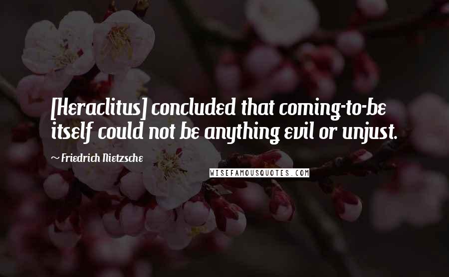 Friedrich Nietzsche Quotes: [Heraclitus] concluded that coming-to-be itself could not be anything evil or unjust.