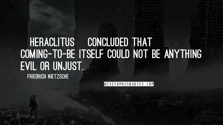 Friedrich Nietzsche Quotes: [Heraclitus] concluded that coming-to-be itself could not be anything evil or unjust.