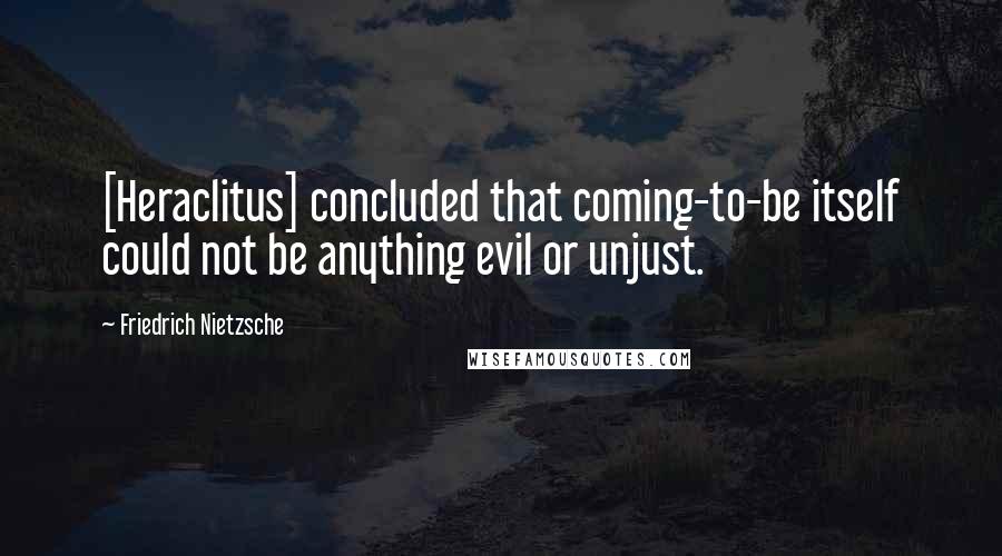 Friedrich Nietzsche Quotes: [Heraclitus] concluded that coming-to-be itself could not be anything evil or unjust.