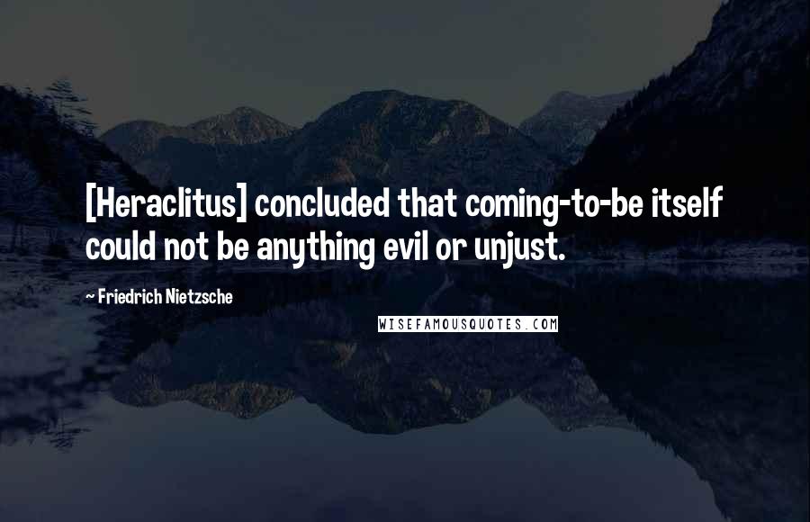 Friedrich Nietzsche Quotes: [Heraclitus] concluded that coming-to-be itself could not be anything evil or unjust.