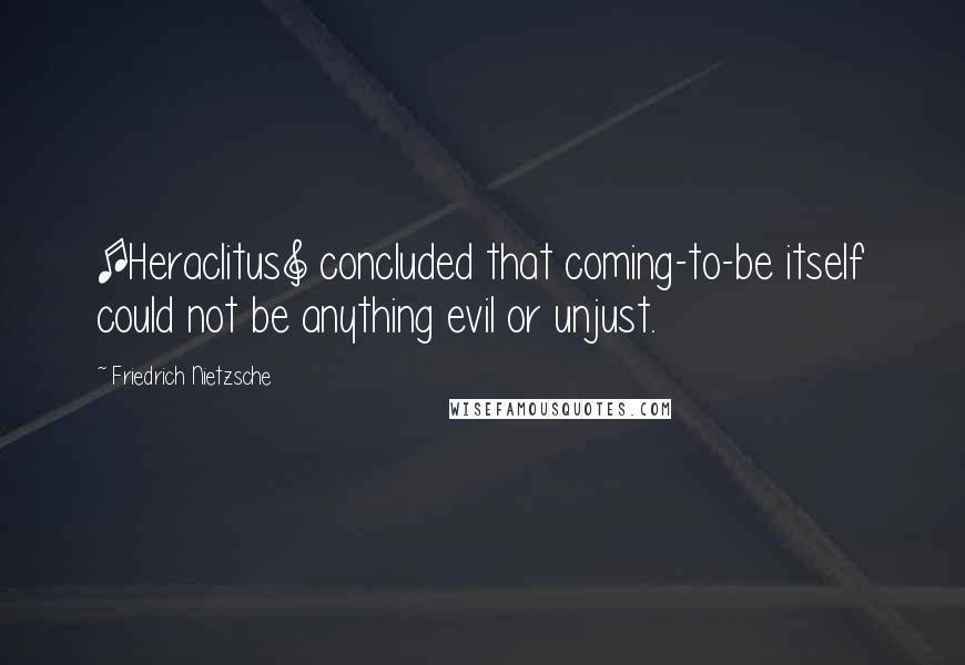 Friedrich Nietzsche Quotes: [Heraclitus] concluded that coming-to-be itself could not be anything evil or unjust.