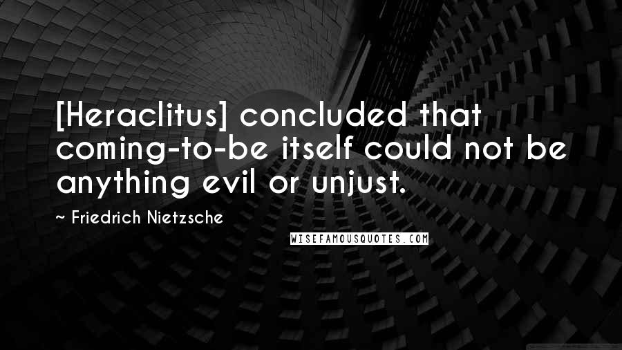 Friedrich Nietzsche Quotes: [Heraclitus] concluded that coming-to-be itself could not be anything evil or unjust.