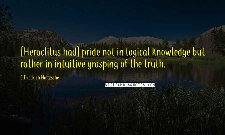 Friedrich Nietzsche Quotes: [Heraclitus had] pride not in logical knowledge but rather in intuitive grasping of the truth.