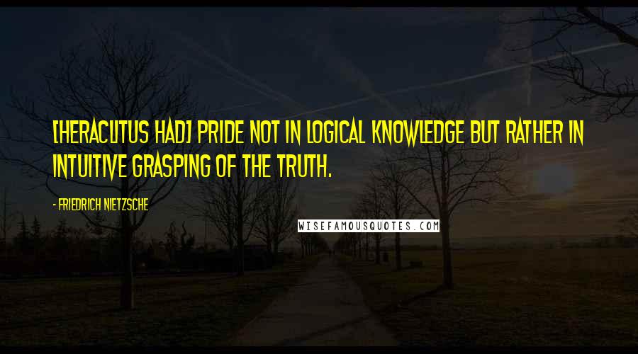 Friedrich Nietzsche Quotes: [Heraclitus had] pride not in logical knowledge but rather in intuitive grasping of the truth.