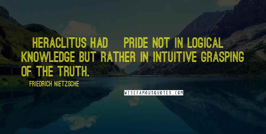 Friedrich Nietzsche Quotes: [Heraclitus had] pride not in logical knowledge but rather in intuitive grasping of the truth.