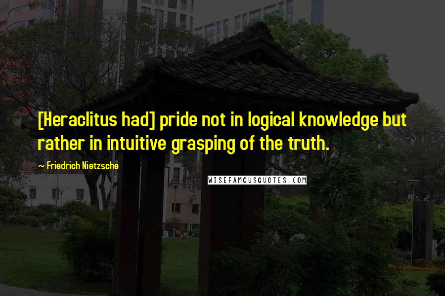 Friedrich Nietzsche Quotes: [Heraclitus had] pride not in logical knowledge but rather in intuitive grasping of the truth.