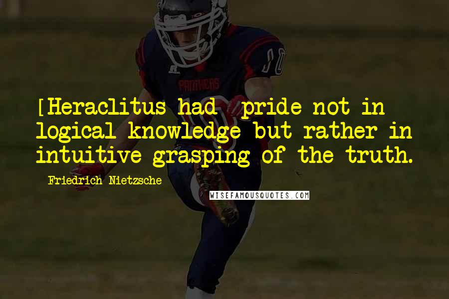 Friedrich Nietzsche Quotes: [Heraclitus had] pride not in logical knowledge but rather in intuitive grasping of the truth.