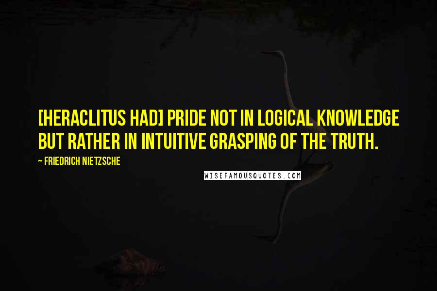 Friedrich Nietzsche Quotes: [Heraclitus had] pride not in logical knowledge but rather in intuitive grasping of the truth.