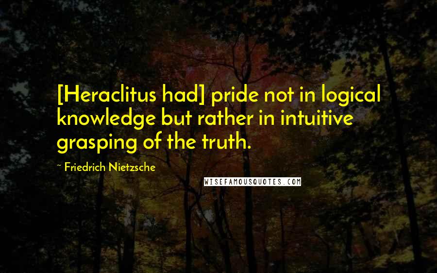 Friedrich Nietzsche Quotes: [Heraclitus had] pride not in logical knowledge but rather in intuitive grasping of the truth.