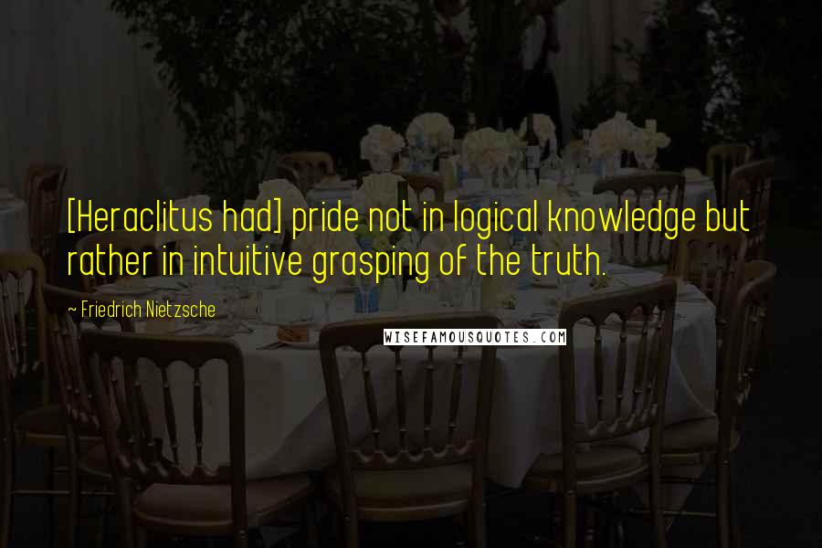 Friedrich Nietzsche Quotes: [Heraclitus had] pride not in logical knowledge but rather in intuitive grasping of the truth.