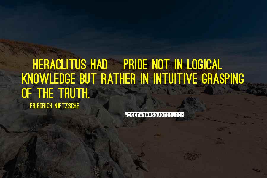 Friedrich Nietzsche Quotes: [Heraclitus had] pride not in logical knowledge but rather in intuitive grasping of the truth.