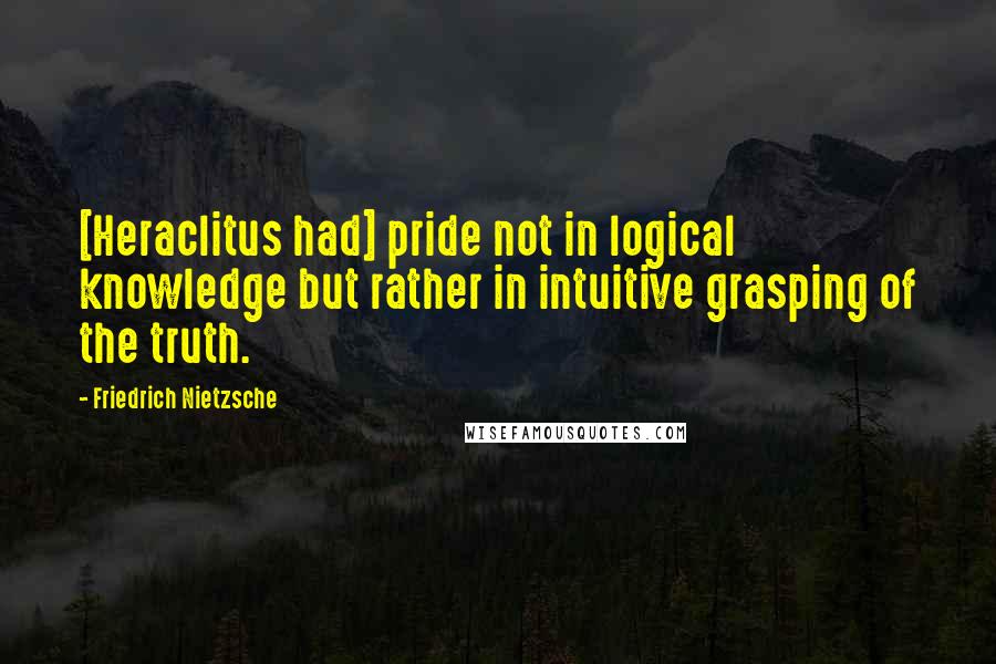 Friedrich Nietzsche Quotes: [Heraclitus had] pride not in logical knowledge but rather in intuitive grasping of the truth.