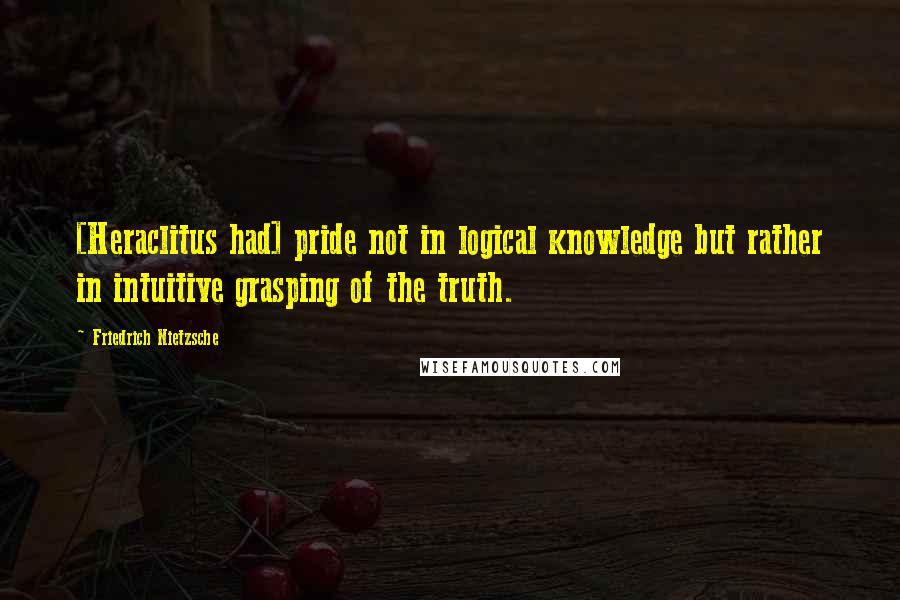 Friedrich Nietzsche Quotes: [Heraclitus had] pride not in logical knowledge but rather in intuitive grasping of the truth.