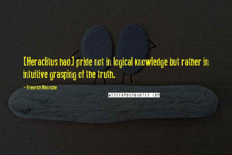 Friedrich Nietzsche Quotes: [Heraclitus had] pride not in logical knowledge but rather in intuitive grasping of the truth.