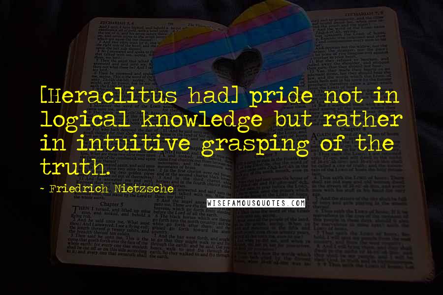 Friedrich Nietzsche Quotes: [Heraclitus had] pride not in logical knowledge but rather in intuitive grasping of the truth.