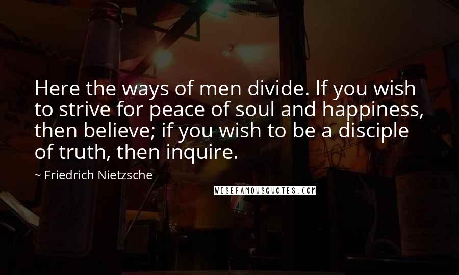 Friedrich Nietzsche Quotes: Here the ways of men divide. If you wish to strive for peace of soul and happiness, then believe; if you wish to be a disciple of truth, then inquire.