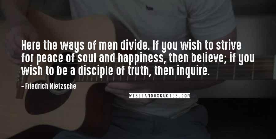 Friedrich Nietzsche Quotes: Here the ways of men divide. If you wish to strive for peace of soul and happiness, then believe; if you wish to be a disciple of truth, then inquire.