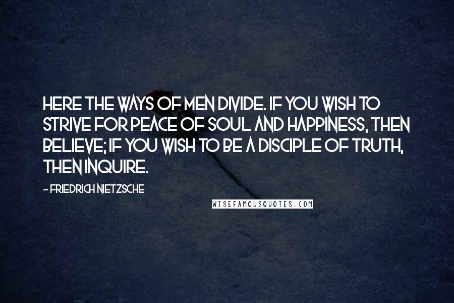 Friedrich Nietzsche Quotes: Here the ways of men divide. If you wish to strive for peace of soul and happiness, then believe; if you wish to be a disciple of truth, then inquire.