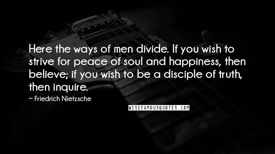 Friedrich Nietzsche Quotes: Here the ways of men divide. If you wish to strive for peace of soul and happiness, then believe; if you wish to be a disciple of truth, then inquire.